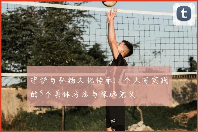 守护与弘扬文化传承：个人可实践的5个具体方法与深远意义