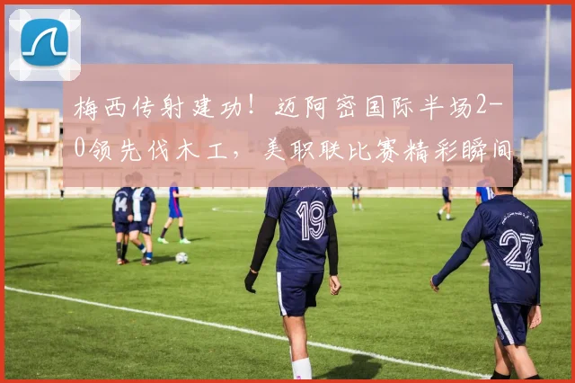 梅西传射建功!迈阿密国际半场2-0领先伐木工,美职联比赛精彩瞬间回顾