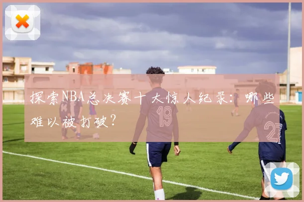 探索NBA总决赛十大惊人纪录:哪些难以被打破?
