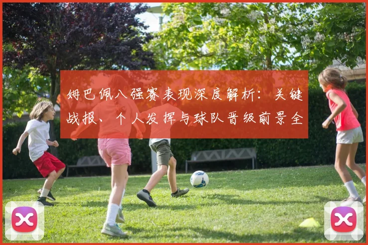 姆巴佩八强赛表现深度解析:关键战报、个人发挥与球队晋级前景全览