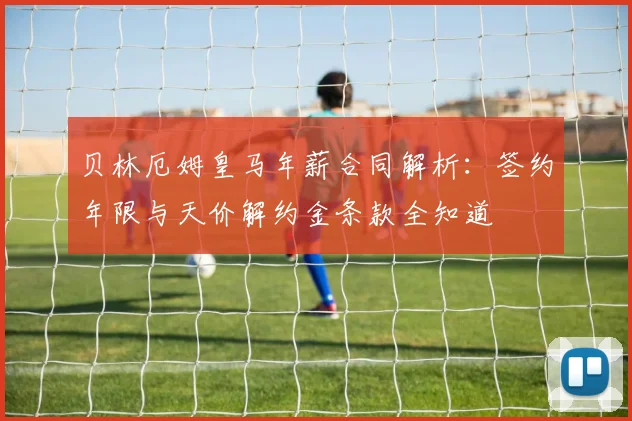 贝林厄姆皇马年薪合同解析：签约年限与天价解约金条款全知道