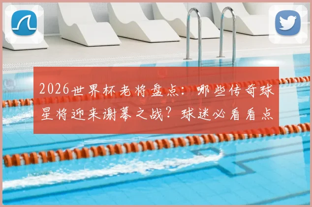 2026世界杯老将盘点:哪些传奇球星将迎来谢幕之战?球迷必看看点解析