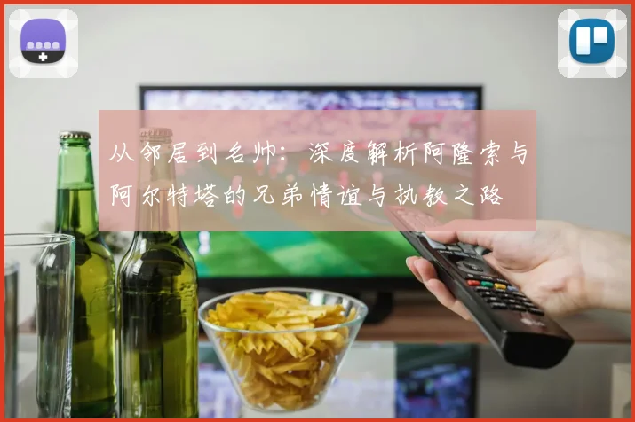 从邻居到名帅:深度解析阿隆索与阿尔特塔的兄弟情谊与执教之路