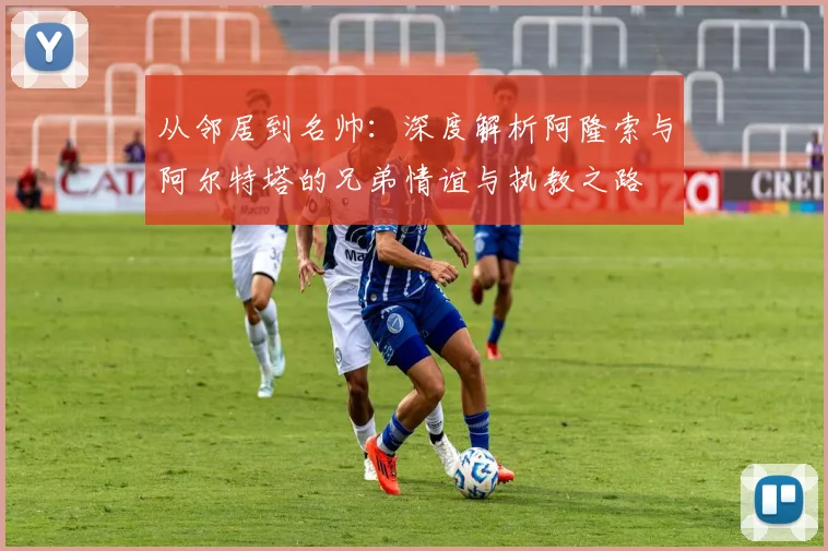 从邻居到名帅:深度解析阿隆索与阿尔特塔的兄弟情谊与执教之路