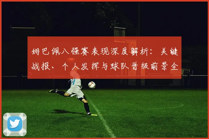 姆巴佩八强赛表现深度解析:关键战报、个人发挥与球队晋级前景全览