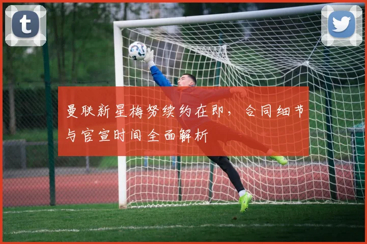 曼联新星梅努续约在即,合同细节与官宣时间全面解析