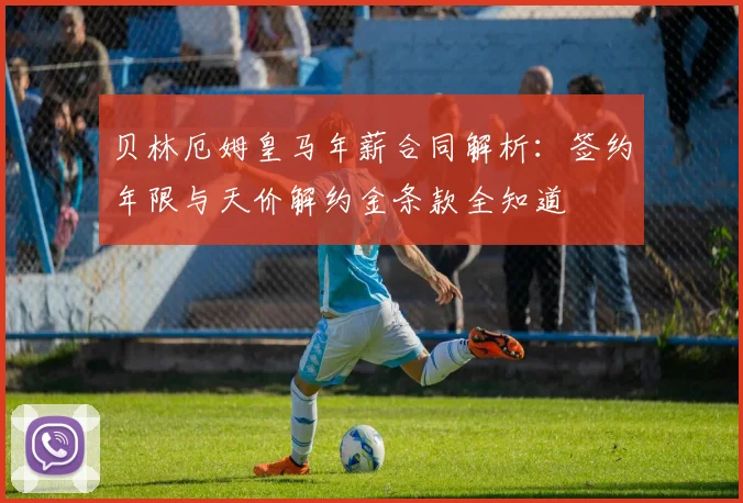 贝林厄姆皇马年薪合同解析：签约年限与天价解约金条款全知道
