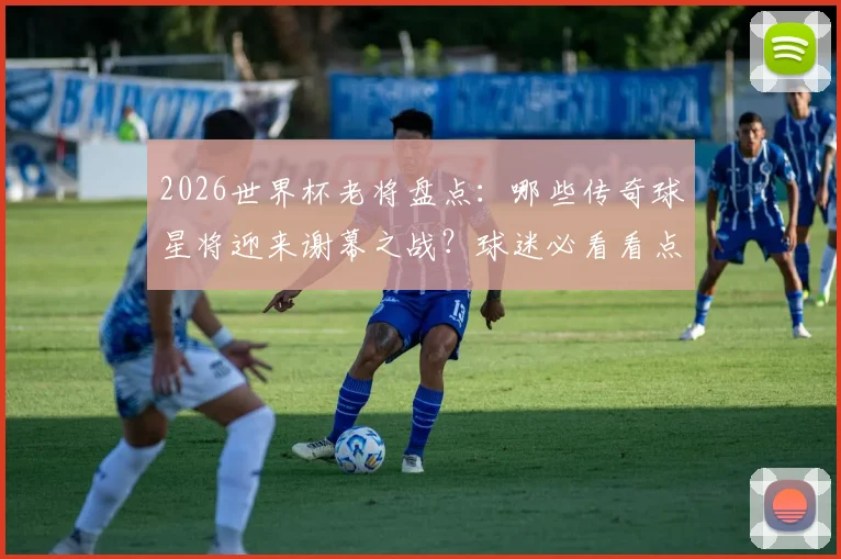 2026世界杯老将盘点:哪些传奇球星将迎来谢幕之战?球迷必看看点解析