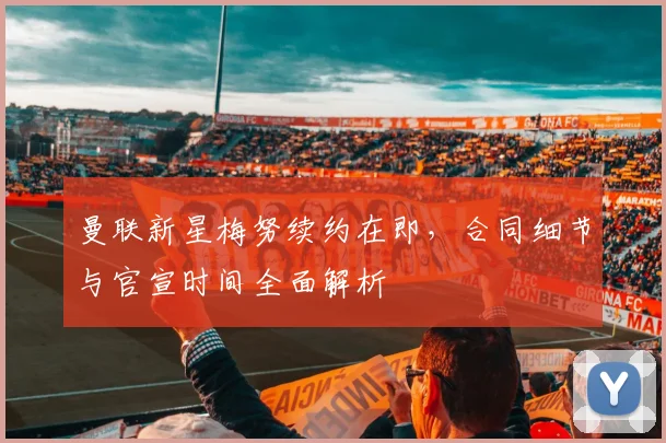 曼联新星梅努续约在即,合同细节与官宣时间全面解析